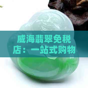 威海翡翠免税店：一站式购物体验专业选购翡翠限时优惠享不停！(图1)
